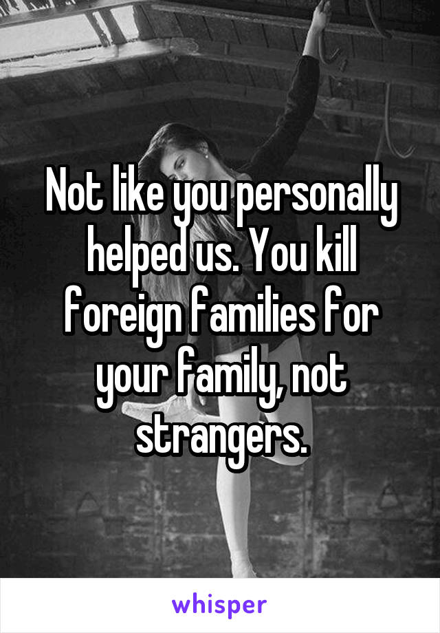 Not like you personally helped us. You kill foreign families for your family, not strangers.