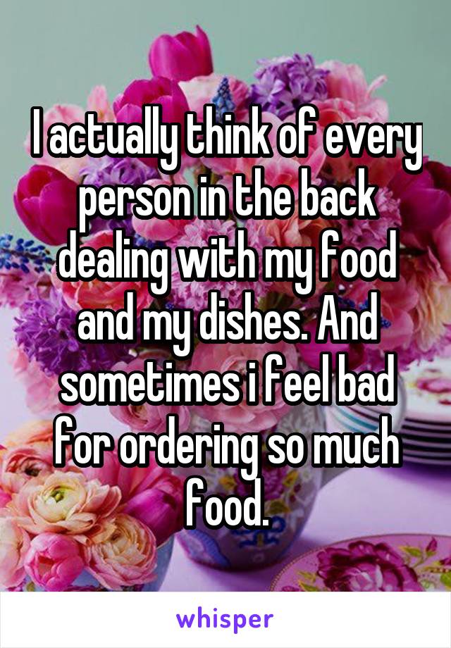 I actually think of every person in the back dealing with my food and my dishes. And sometimes i feel bad for ordering so much food.