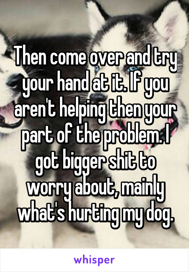 Then come over and try your hand at it. If you aren't helping then your part of the problem. I got bigger shit to worry about, mainly what's hurting my dog.