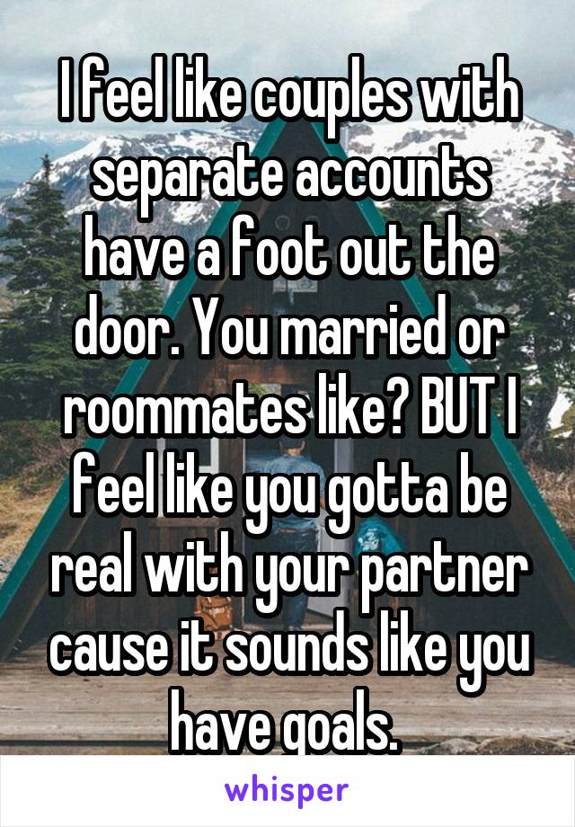 I feel like couples with separate accounts have a foot out the door. You married or roommates like? BUT I feel like you gotta be real with your partner cause it sounds like you have goals. 