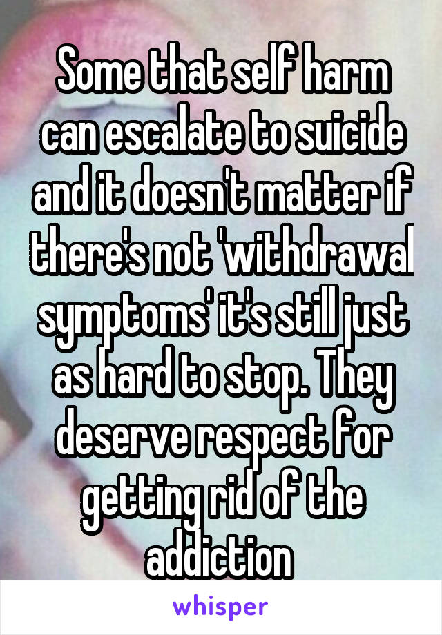 Some that self harm can escalate to suicide and it doesn't matter if there's not 'withdrawal symptoms' it's still just as hard to stop. They deserve respect for getting rid of the addiction 