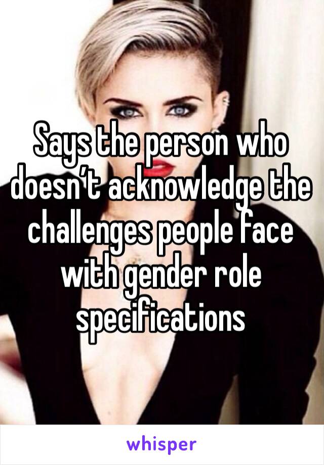 Says the person who doesn’t acknowledge the challenges people face with gender role specifications 
