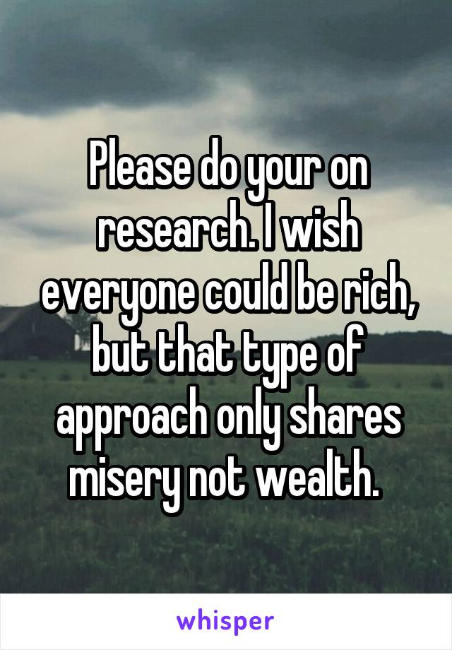 Please do your on research. I wish everyone could be rich, but that type of approach only shares misery not wealth. 