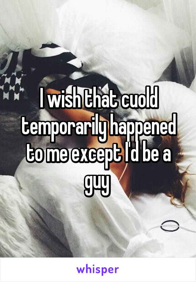 I wish that cuold temporarily happened to me except I'd be a guy 