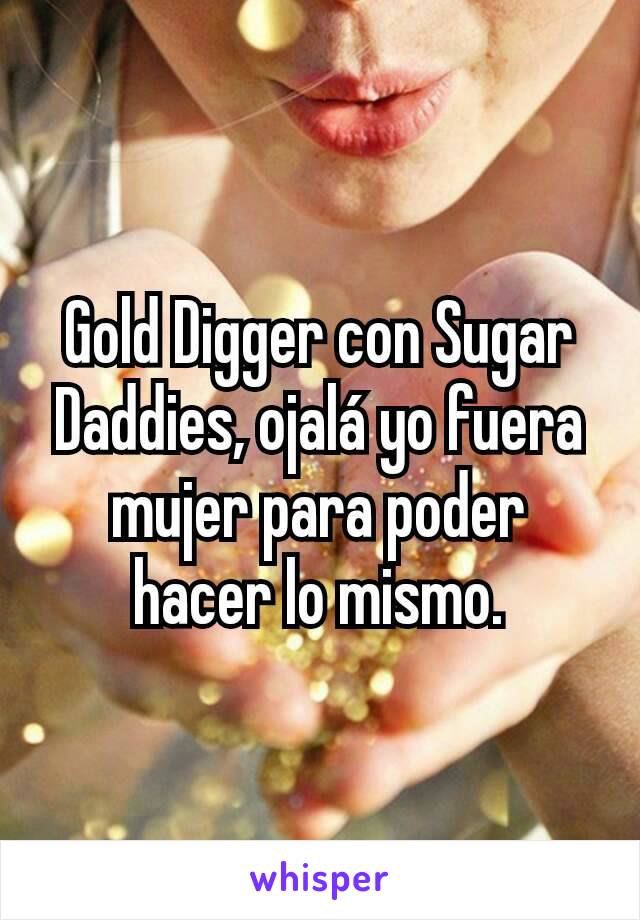 Gold Digger con Sugar Daddies, ojalá yo fuera mujer para poder hacer lo mismo.