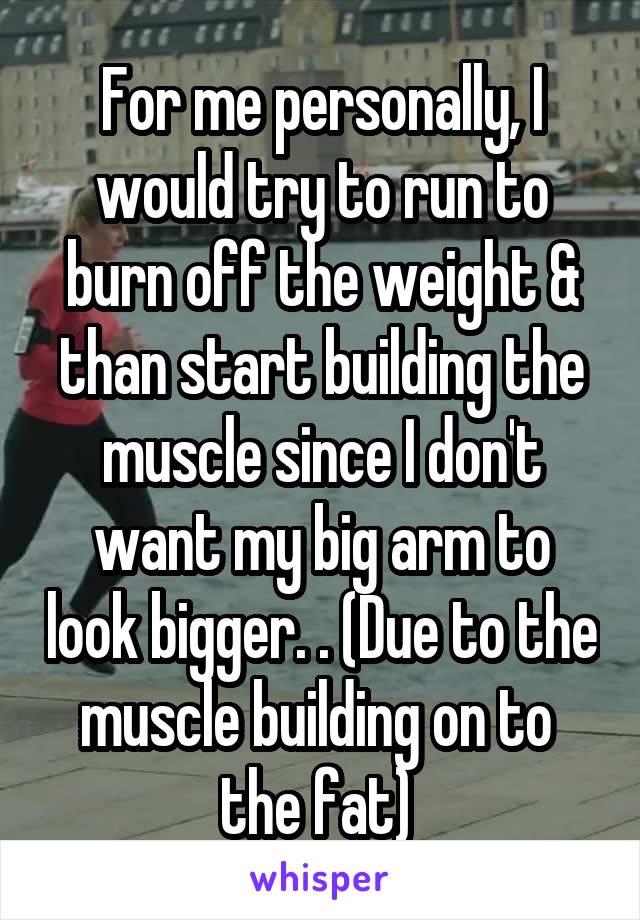For me personally, I would try to run to burn off the weight & than start building the muscle since I don't want my big arm to look bigger. . (Due to the muscle building on to  the fat) 