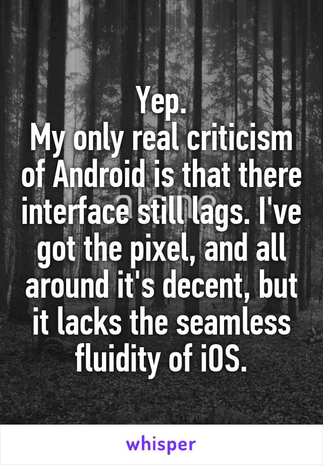 Yep.
My only real criticism of Android is that there interface still lags. I've got the pixel, and all around it's decent, but it lacks the seamless fluidity of iOS.