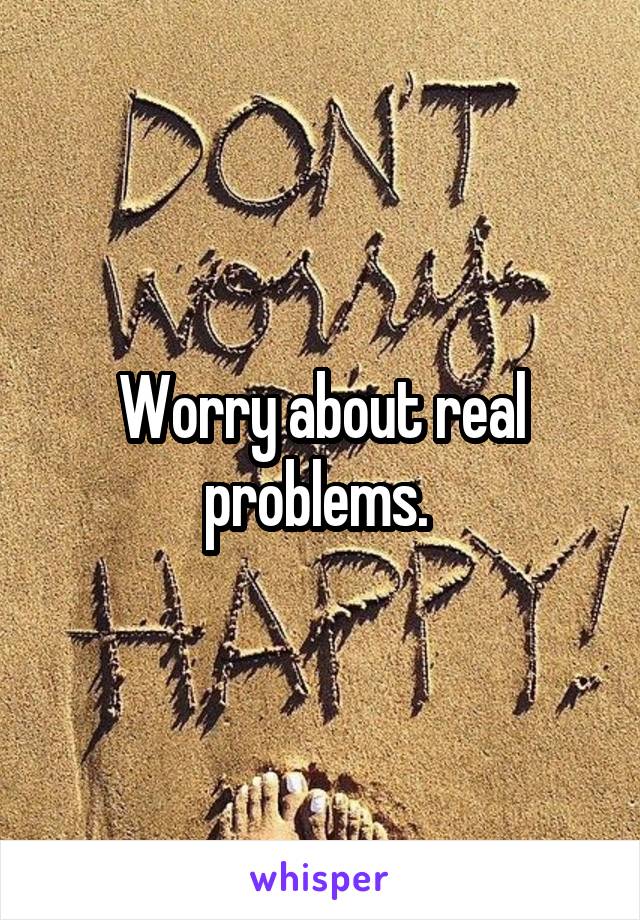 Worry about real problems. 