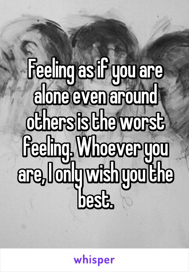 Feeling as if you are alone even around others is the worst feeling. Whoever you are, I only wish you the best.