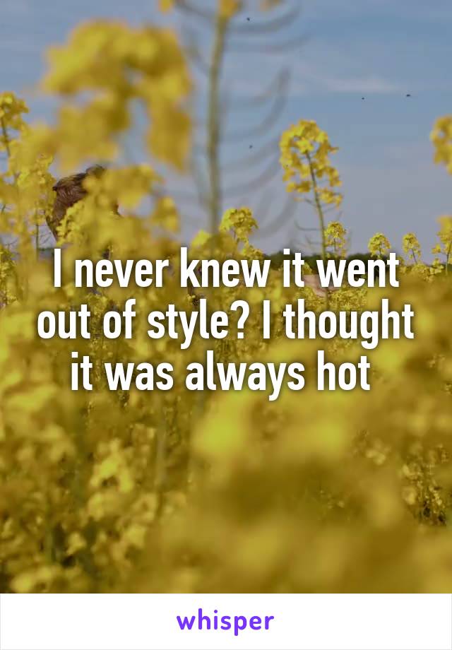 I never knew it went out of style? I thought it was always hot 