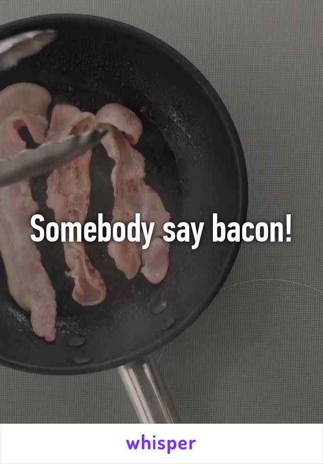 Somebody say bacon!