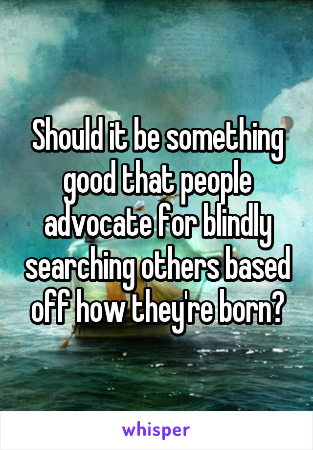 Should it be something good that people advocate for blindly searching others based off how they're born?