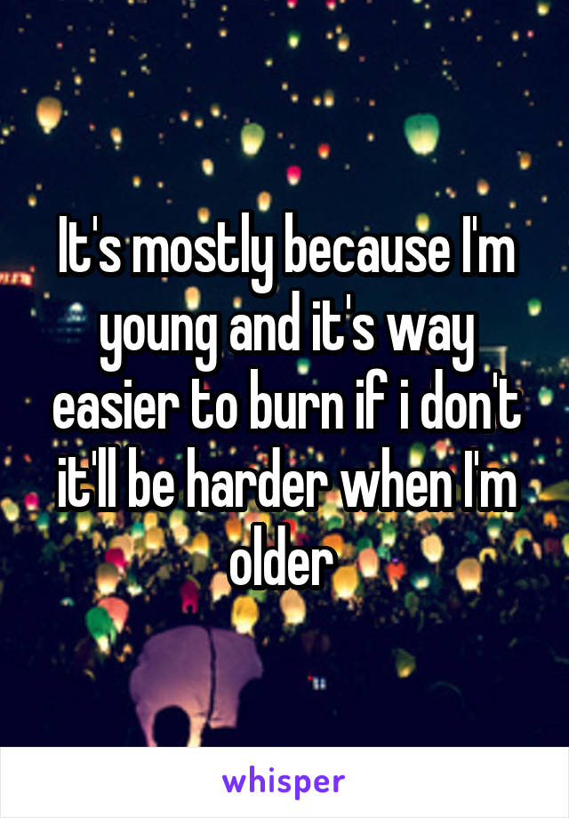 It's mostly because I'm young and it's way easier to burn if i don't it'll be harder when I'm older 