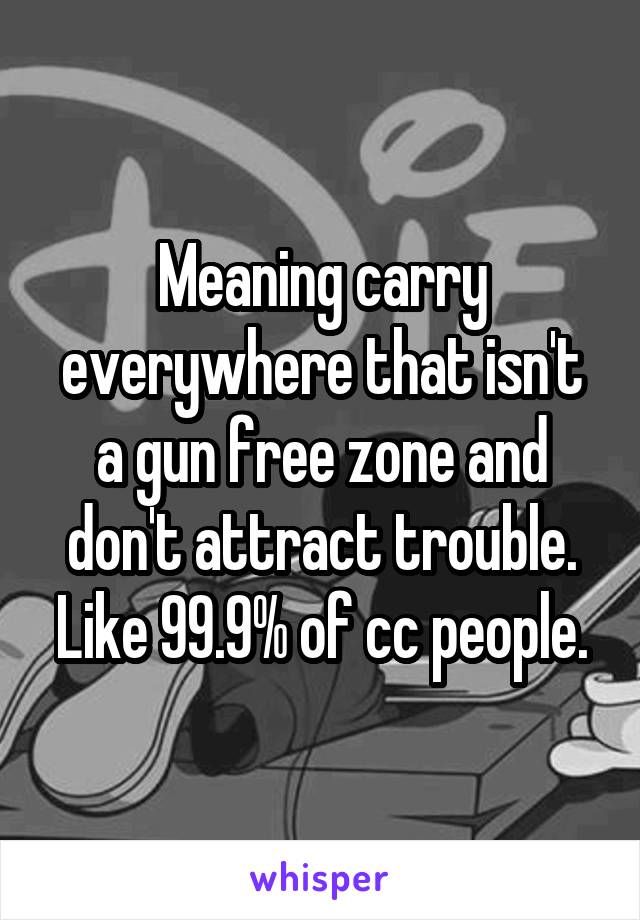 Meaning carry everywhere that isn't a gun free zone and don't attract trouble. Like 99.9% of cc people.