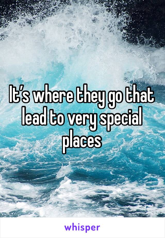It’s where they go that lead to very special places 