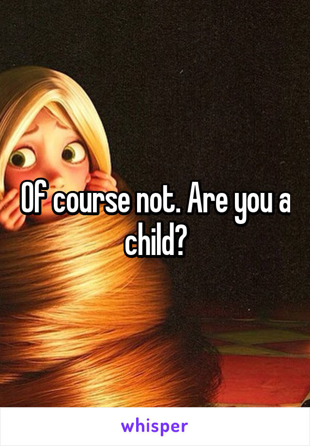Of course not. Are you a child?