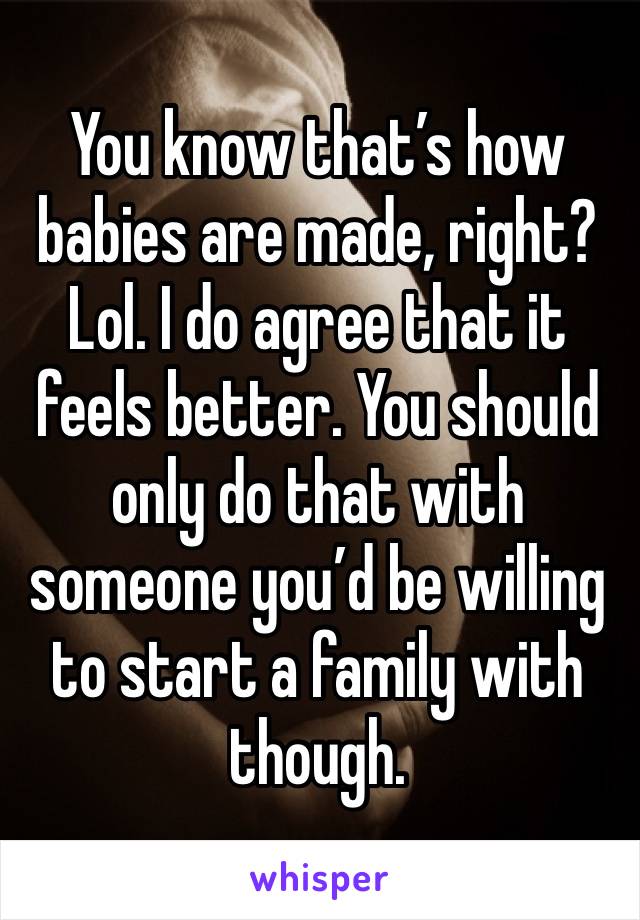 You know that’s how babies are made, right? Lol. I do agree that it feels better. You should only do that with someone you’d be willing to start a family with though.
