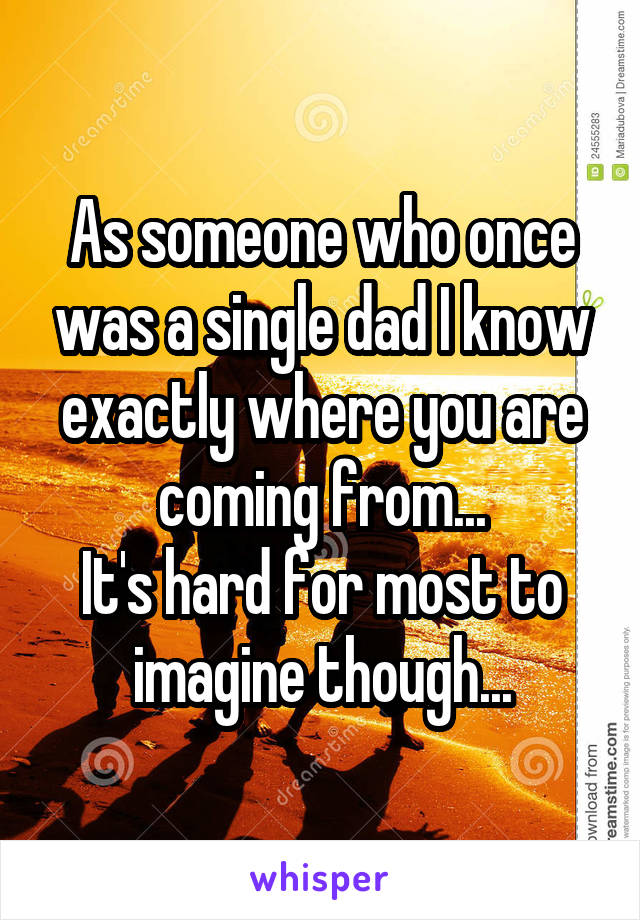 As someone who once was a single dad I know exactly where you are coming from...
It's hard for most to imagine though...