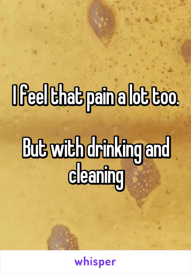 I feel that pain a lot too.

But with drinking and cleaning