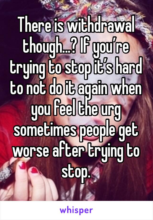 There is withdrawal though...? If you’re trying to stop it’s hard to not do it again when you feel the urg sometimes people get worse after trying to stop. 