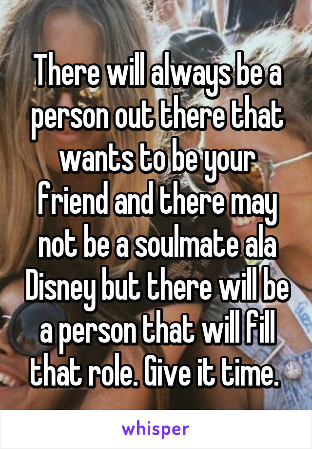 There will always be a person out there that wants to be your friend and there may not be a soulmate ala Disney but there will be a person that will fill that role. Give it time. 