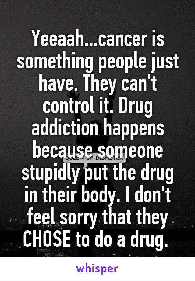 Yeeaah...cancer is something people just have. They can't control it. Drug addiction happens because someone stupidly put the drug in their body. I don't feel sorry that they CHOSE to do a drug. 