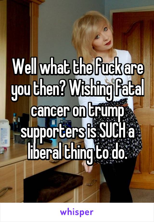 Well what the fuck are you then? Wishing fatal cancer on trump supporters is SUCH a liberal thing to do.