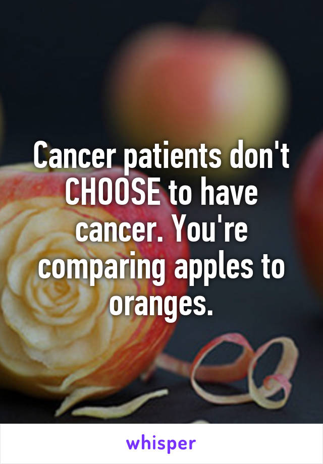 Cancer patients don't CHOOSE to have cancer. You're comparing apples to oranges.