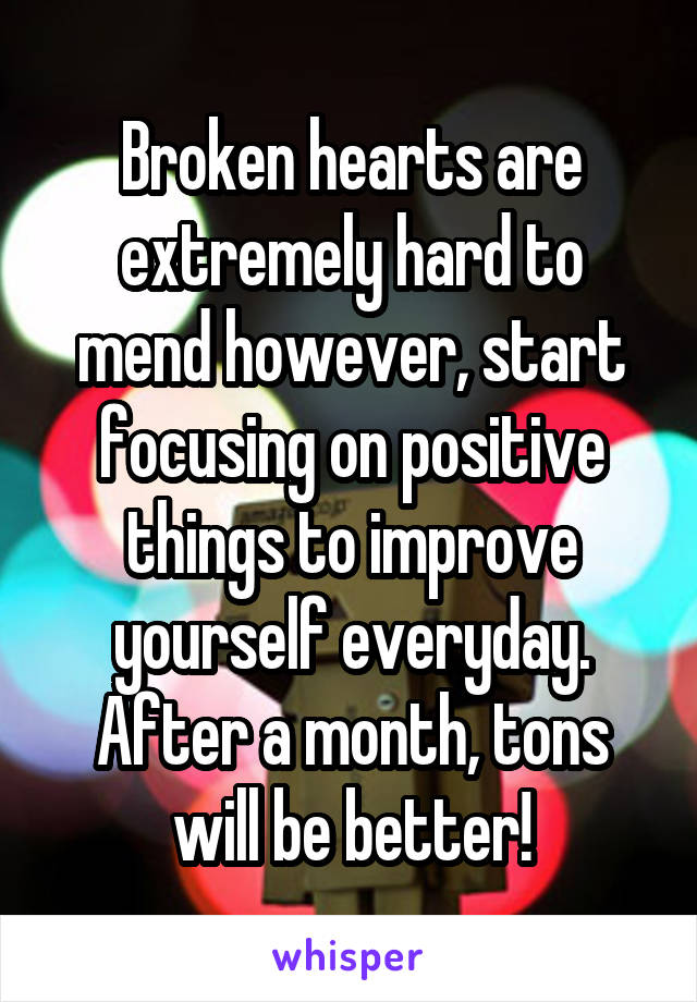 Broken hearts are extremely hard to mend however, start focusing on positive things to improve yourself everyday. After a month, tons will be better!