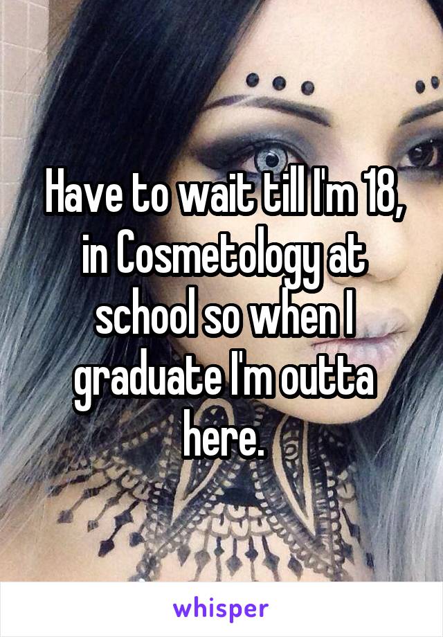 Have to wait till I'm 18, in Cosmetology at school so when I graduate I'm outta here.