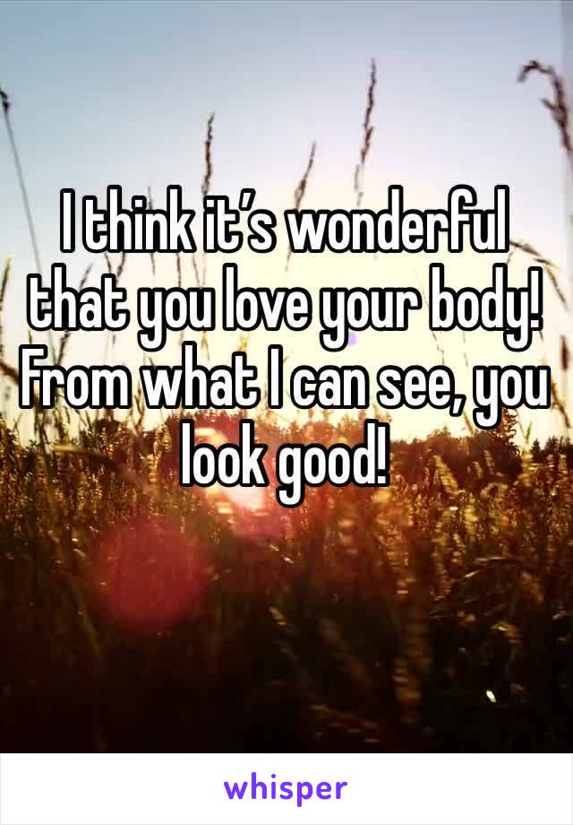 I think it’s wonderful that you love your body! From what I can see, you look good! 