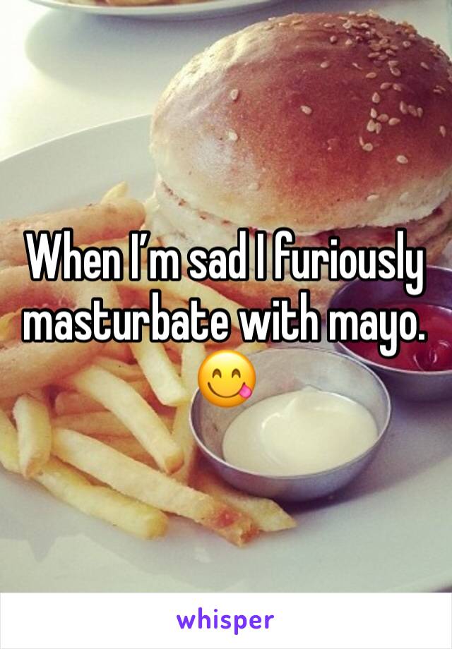 When I’m sad I furiously masturbate with mayo. 
😋