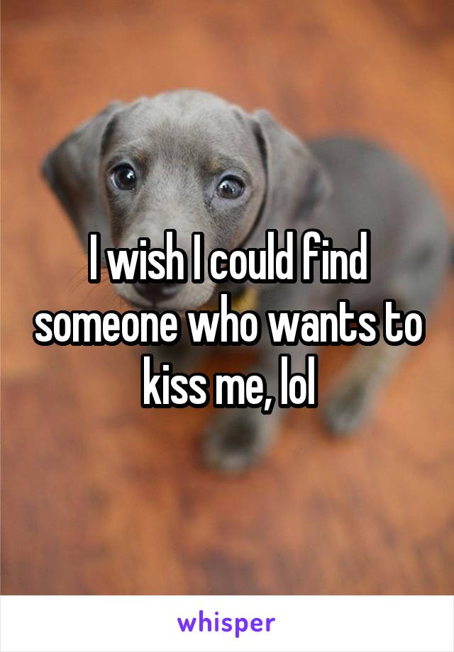 I wish I could find someone who wants to kiss me, lol