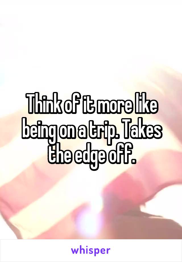 Think of it more like being on a trip. Takes the edge off.
