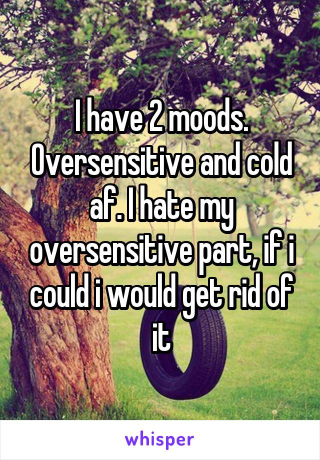 I have 2 moods. Oversensitive and cold af. I hate my oversensitive part, if i could i would get rid of it