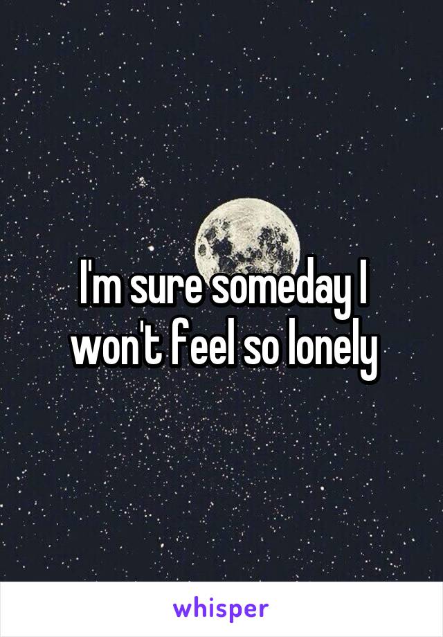 I'm sure someday I won't feel so lonely