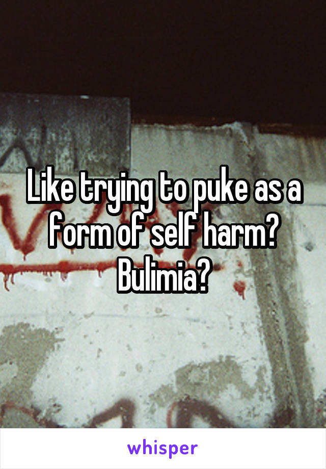 Like trying to puke as a form of self harm? Bulimia?