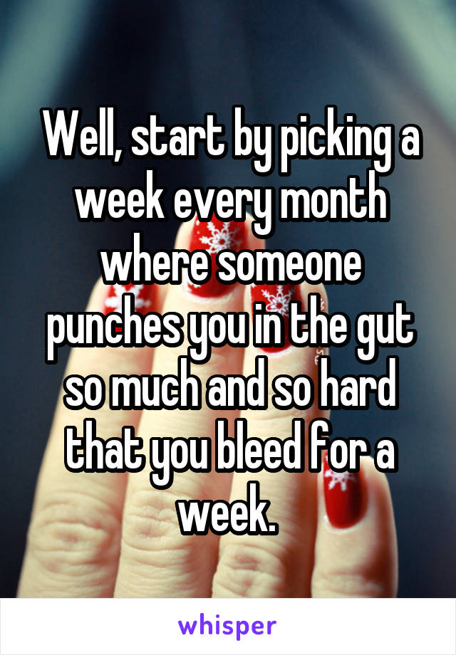Well, start by picking a week every month where someone punches you in the gut so much and so hard that you bleed for a week. 