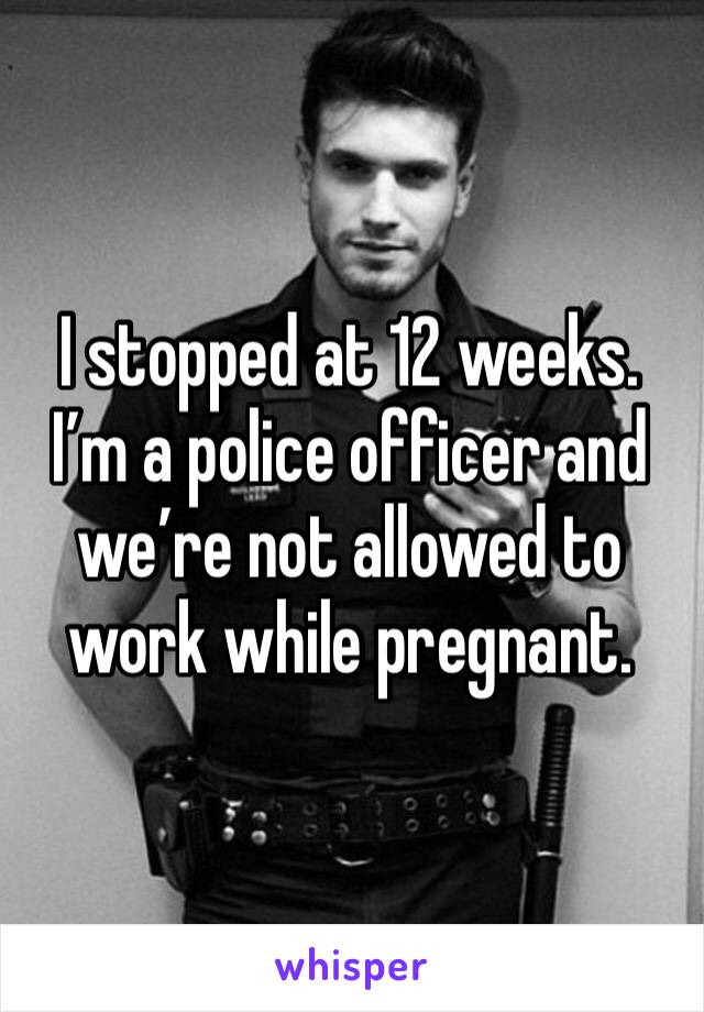 I stopped at 12 weeks. I’m a police officer and we’re not allowed to work while pregnant.