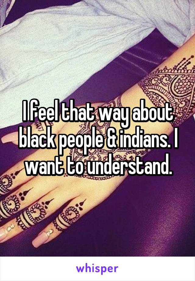 I feel that way about black people & indians. I want to understand.
