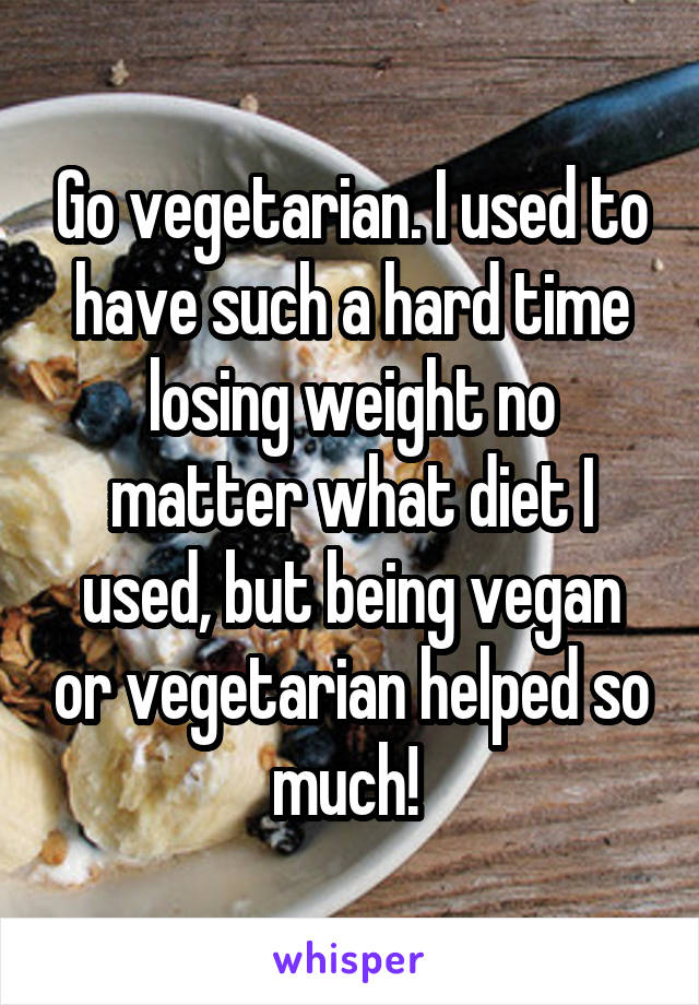 Go vegetarian. I used to have such a hard time losing weight no matter what diet I used, but being vegan or vegetarian helped so much! 