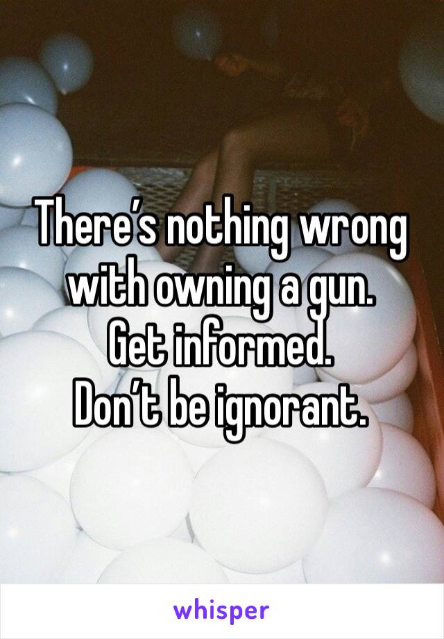 There’s nothing wrong with owning a gun.
Get informed.
Don’t be ignorant.