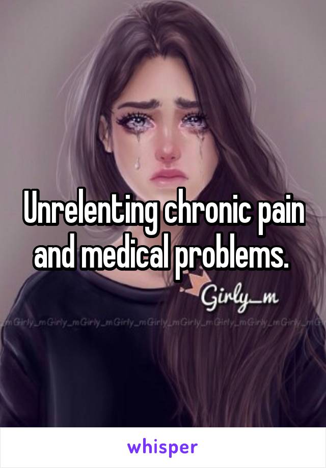 Unrelenting chronic pain and medical problems. 