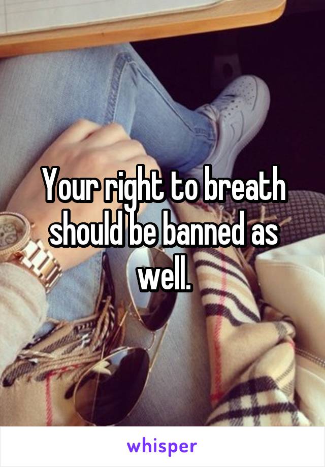 Your right to breath should be banned as well.