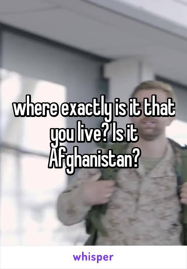 where exactly is it that you live? Is it Afghanistan?