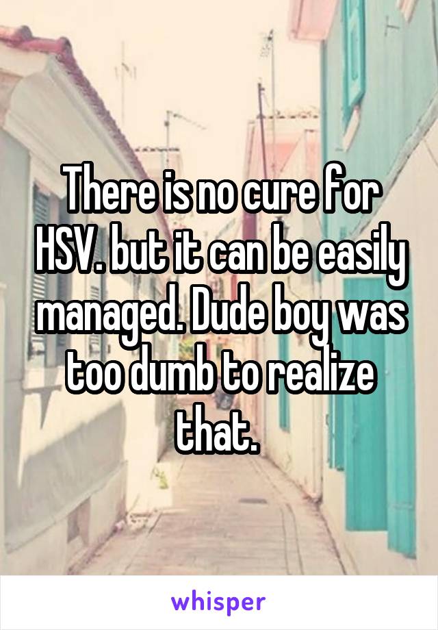 There is no cure for HSV. but it can be easily managed. Dude boy was too dumb to realize that. 