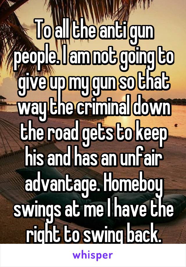 To all the anti gun people. I am not going to give up my gun so that way the criminal down the road gets to keep his and has an unfair advantage. Homeboy swings at me I have the right to swing back.