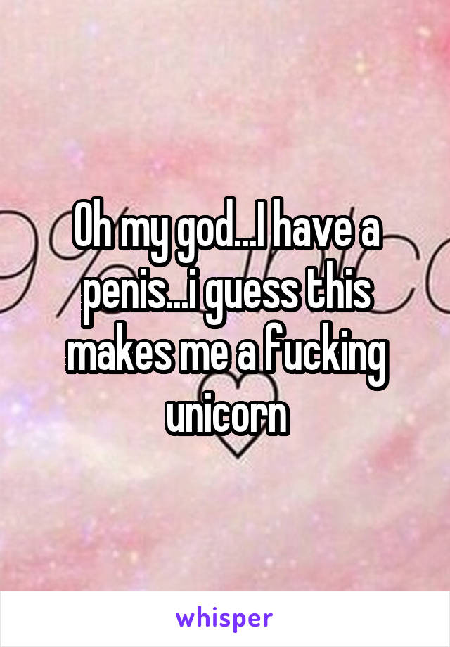 Oh my god...I have a penis...i guess this makes me a fucking unicorn