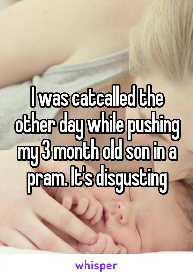 I was catcalled the other day while pushing my 3 month old son in a pram. It's disgusting