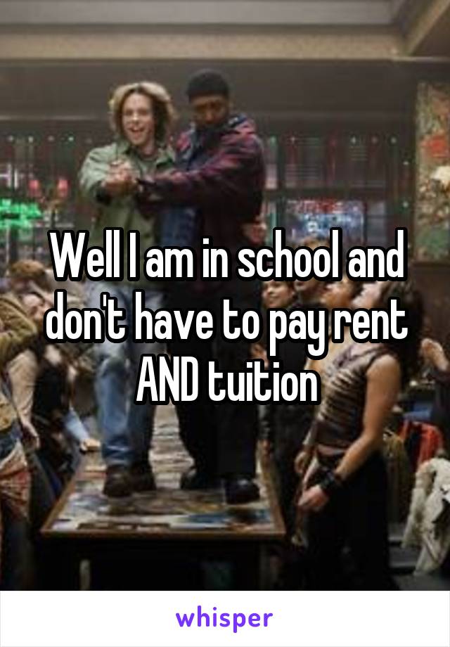 Well I am in school and don't have to pay rent AND tuition